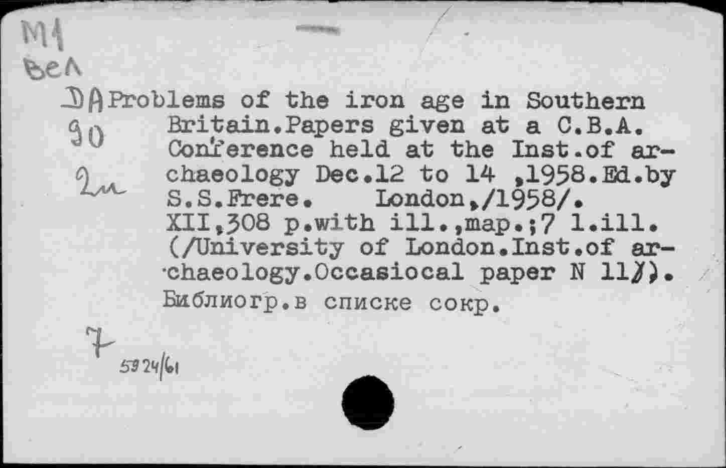 ﻿ъц	—	/ -
be л
J) ft Problems of the iron age in Southern a.x	Britain.Papers given at a C.B.A.
Conference held at the Inst.of ar-П chaeology Dec.12 to 14 ,1958. Ed.by .a-v s.s.Erere. London ,/1958/.
XII,508 p.with ill.,map.;7 l.ill. (/University of London.Inst.of ar-•chaeology.Occasiocal paper N 11/). Библиогр.в списке сокр.